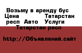 Возьму в аренду бус › Цена ­ 40 000 - Татарстан респ. Авто » Услуги   . Татарстан респ.